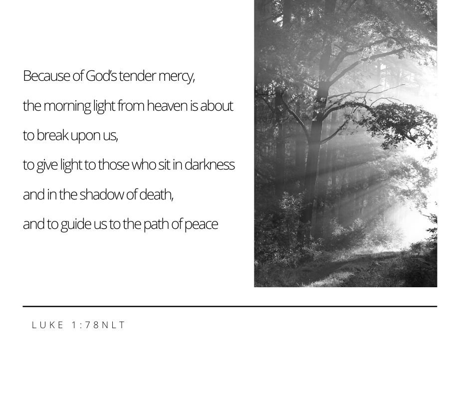 Copy of Because of God’s tender mercy The morning light from heaven is about to break upon us To give light to those who sit in darkness And in the shadow of death And to guide us to the path of peace Luke 1_78 NLT.jpg
